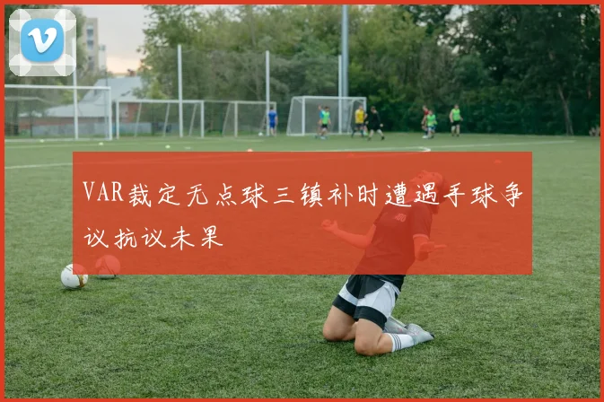 VAR裁定无点球三镇补时遭遇手球争议抗议未果