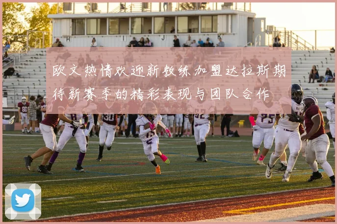 欧文热情欢迎新教练加盟达拉斯期待新赛季的精彩表现与团队合作