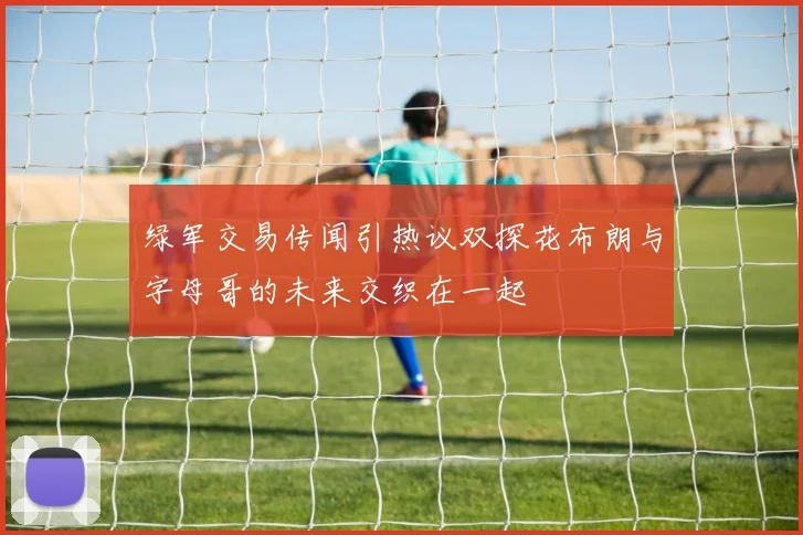 绿军交易传闻引热议双探花布朗与字母哥的未来交织在一起