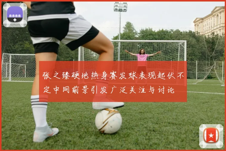 张之臻硬地热身赛发球表现起伏不定中网前景引发广泛关注与讨论
