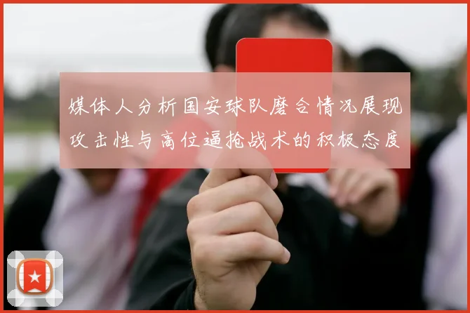 媒体人分析国安球队磨合情况展现攻击性与高位逼抢战术的积极态度