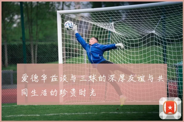 爱德华兹谈与三球的深厚友谊与共同生活的珍贵时光