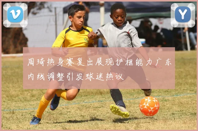 周琦热身赛复出展现护框能力广东内线调整引发球迷热议