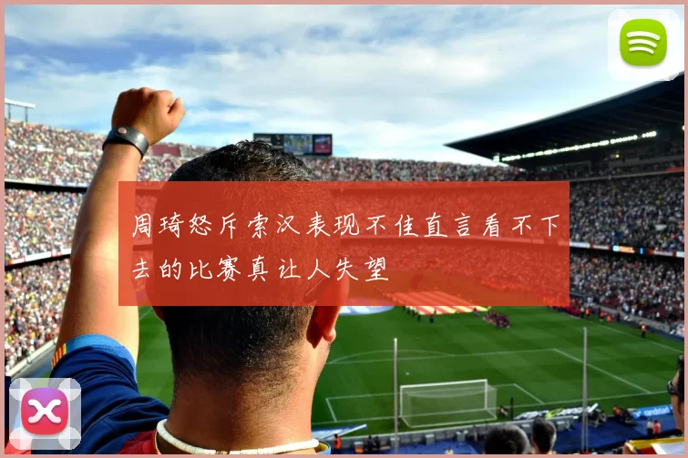 周琦怒斥索汉表现不佳直言看不下去的比赛真让人失望