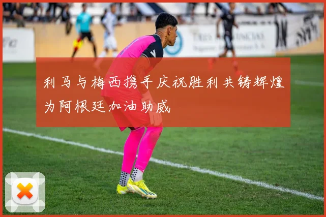 利马与梅西携手庆祝胜利共铸辉煌为阿根廷加油助威