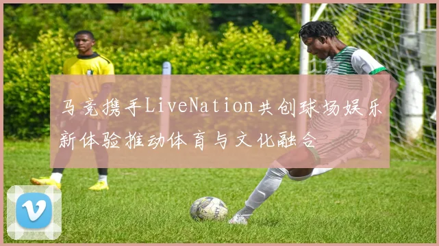 马竞携手LiveNation共创球场娱乐新体验推动体育与文化融合