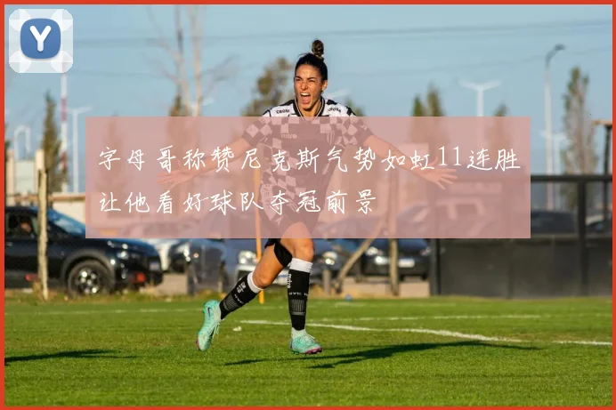 字母哥称赞尼克斯气势如虹11连胜让他看好球队夺冠前景