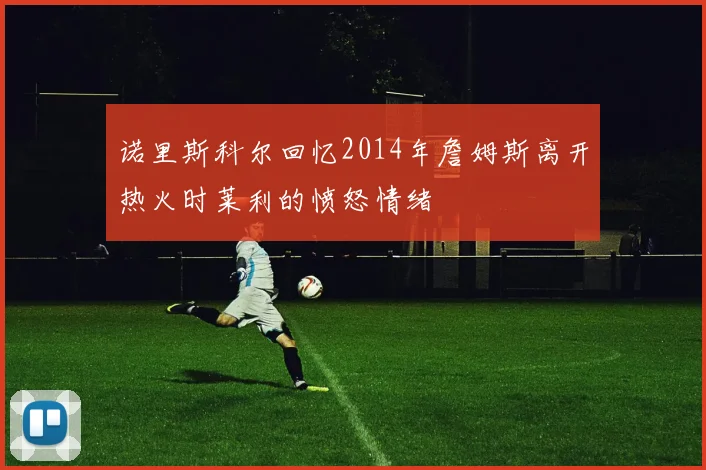 诺里斯科尔回忆2014年詹姆斯离开热火时莱利的愤怒情绪