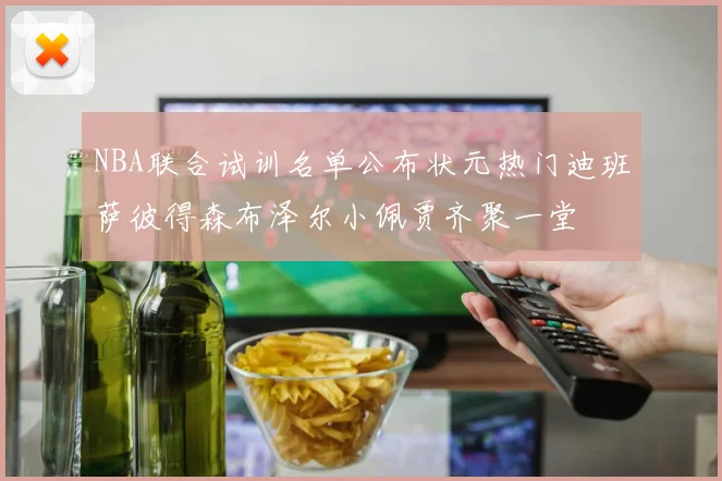 NBA联合试训名单公布状元热门迪班萨彼得森布泽尔小佩贾齐聚一堂