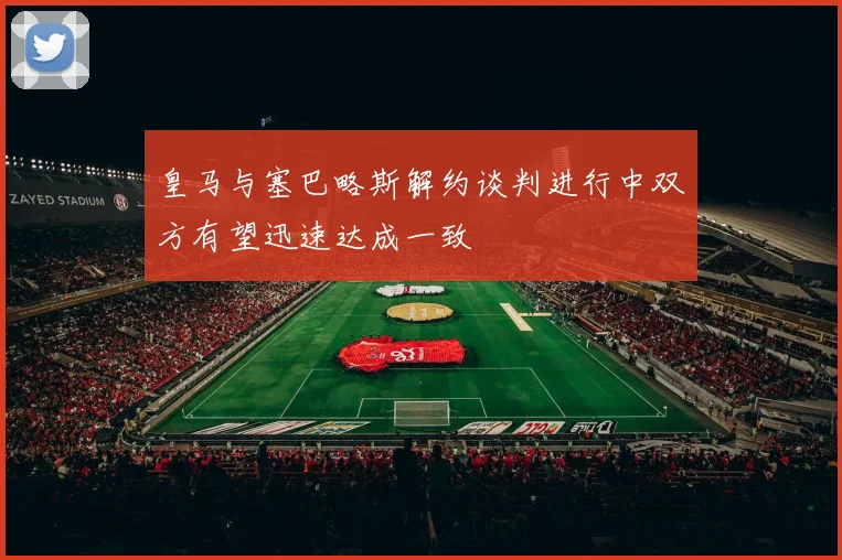 皇马与塞巴略斯解约谈判进行中双方有望迅速达成一致