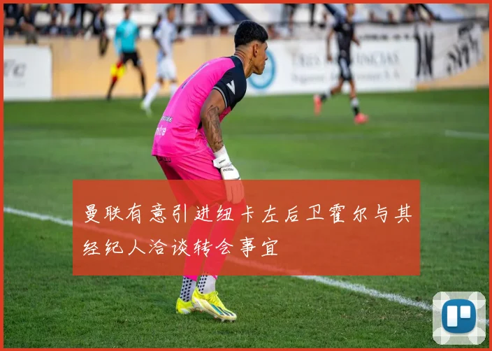 曼联有意引进纽卡左后卫霍尔与其经纪人洽谈转会事宜