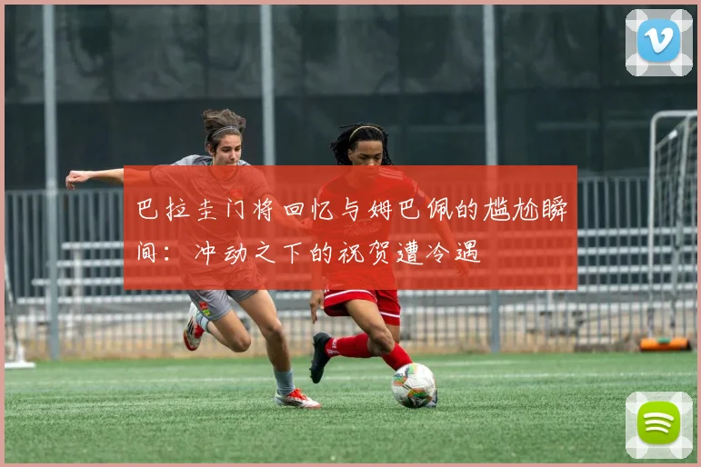 巴拉圭门将回忆与姆巴佩的尴尬瞬间：冲动之下的祝贺遭冷遇