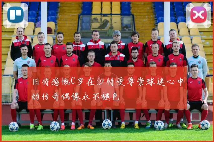 旧将感慨C罗在沙特受尊崇球迷心中的传奇偶像永不褪色