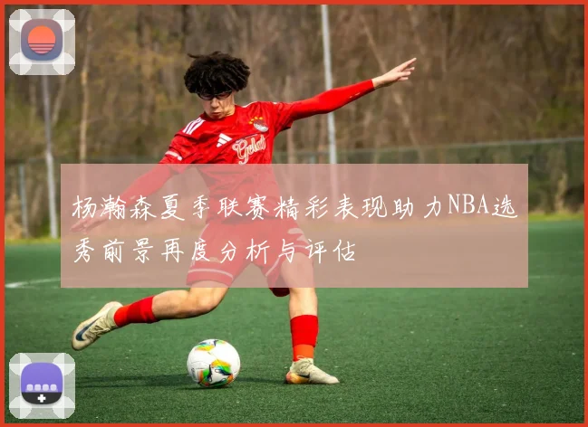 杨瀚森夏季联赛精彩表现助力NBA选秀前景再度分析与评估