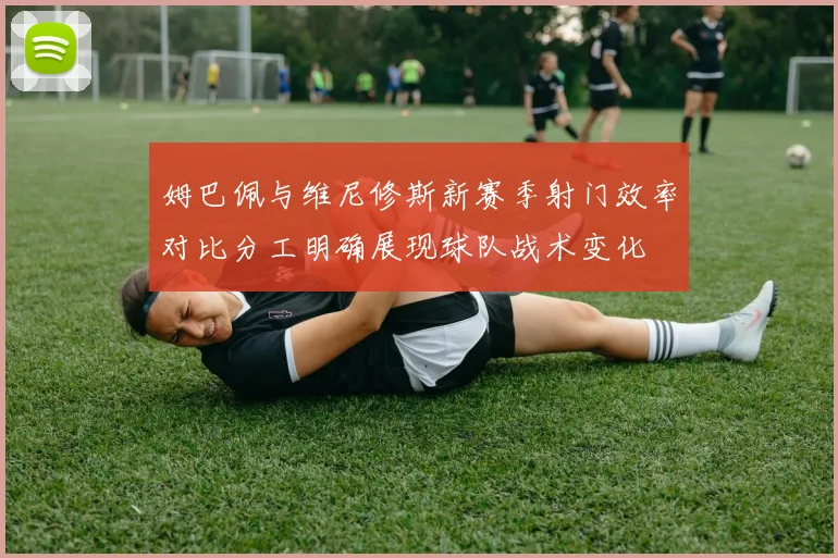 姆巴佩与维尼修斯新赛季射门效率对比分工明确展现球队战术变化