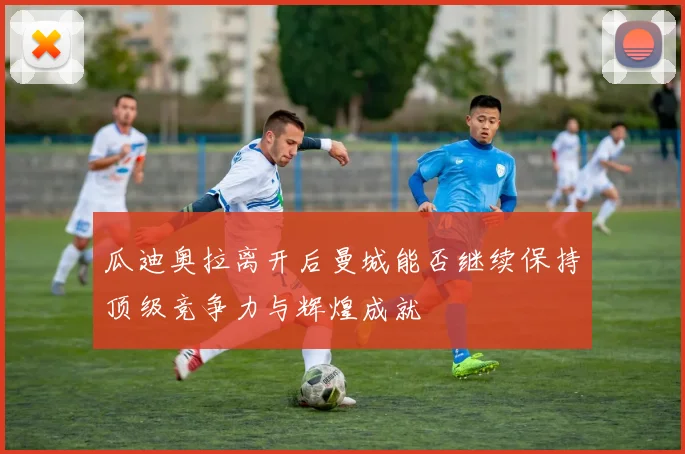 瓜迪奥拉离开后曼城能否继续保持顶级竞争力与辉煌成就