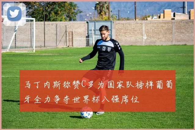 马丁内斯称赞C罗为国家队榜样葡萄牙全力争夺世界杯八强席位