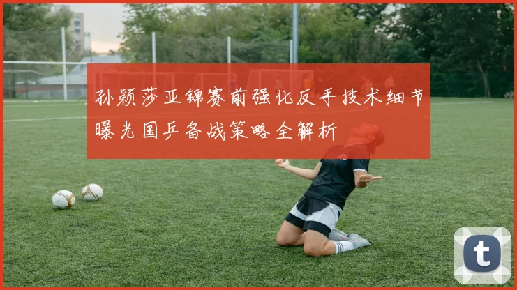 孙颖莎亚锦赛前强化反手技术细节曝光国乒备战策略全解析