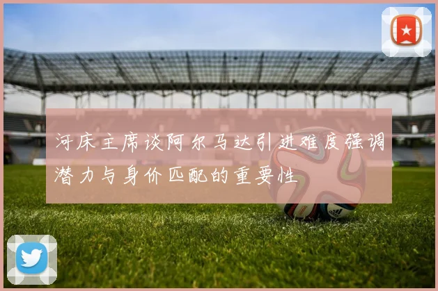 河床主席谈阿尔马达引进难度强调潜力与身价匹配的重要性