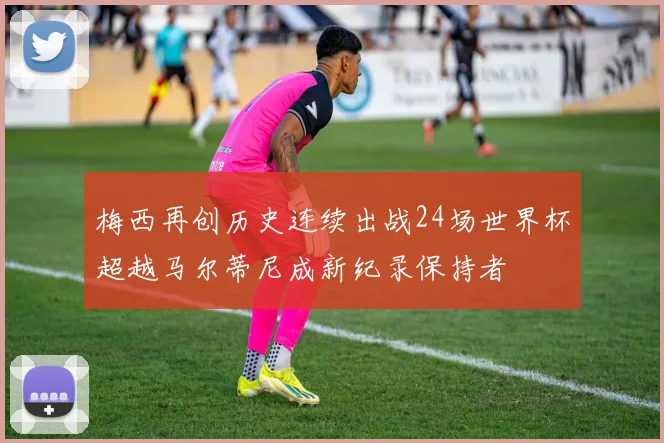 梅西再创历史连续出战24场世界杯超越马尔蒂尼成新纪录保持者