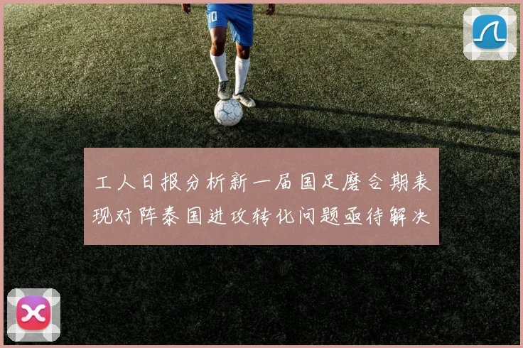 工人日报分析新一届国足磨合期表现对阵泰国进攻转化问题亟待解决