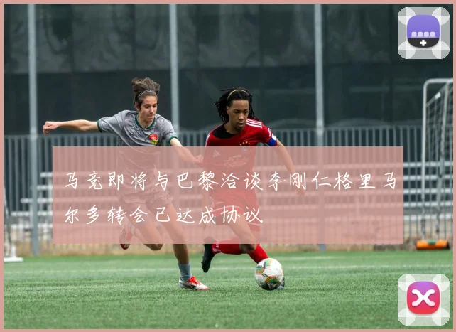 马竞即将与巴黎洽谈李刚仁格里马尔多转会已达成协议