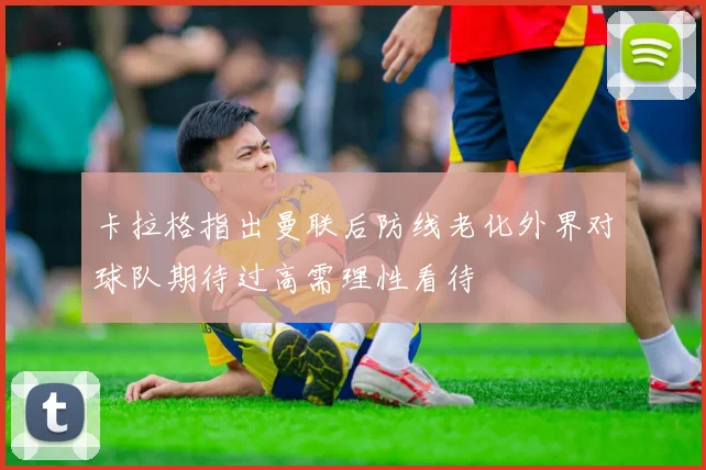 卡拉格指出曼联后防线老化外界对球队期待过高需理性看待