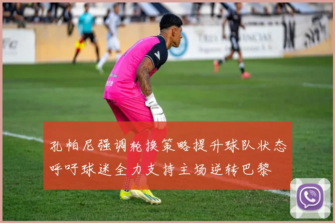 孔帕尼强调轮换策略提升球队状态呼吁球迷全力支持主场逆转巴黎