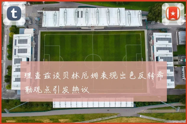 理查兹谈贝林厄姆表现出色反转希勒观点引发热议
