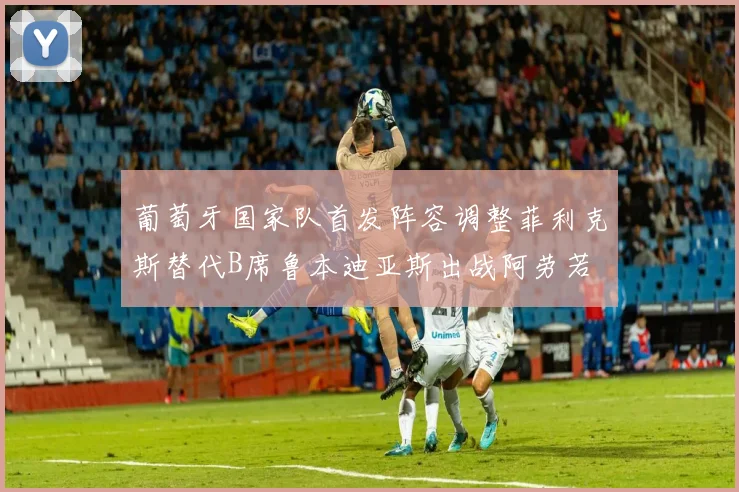 葡萄牙国家队首发阵容调整菲利克斯替代B席鲁本迪亚斯出战阿劳若