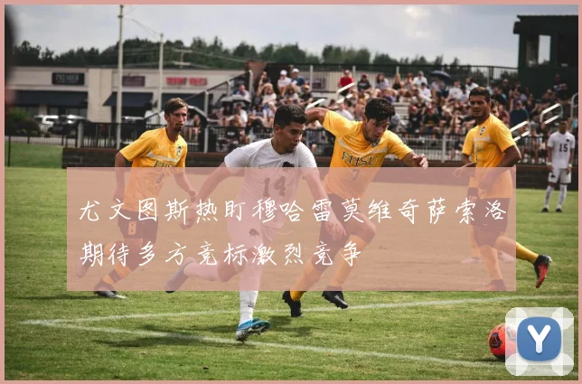 尤文图斯热盯穆哈雷莫维奇萨索洛期待多方竞标激烈竞争