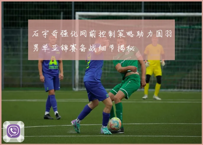 石宇奇强化网前控制策略助力国羽男单亚锦赛备战细节揭秘