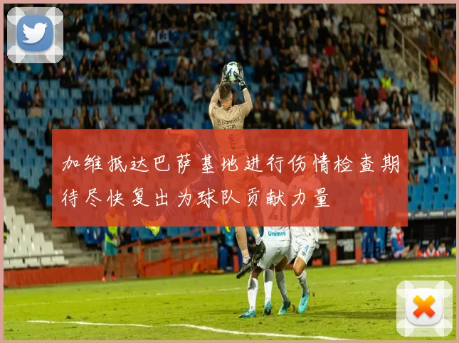 加维抵达巴萨基地进行伤情检查期待尽快复出为球队贡献力量