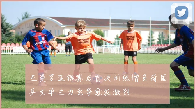 王曼昱亚锦赛后首次训练增负荷国乒女单主力竞争愈发激烈